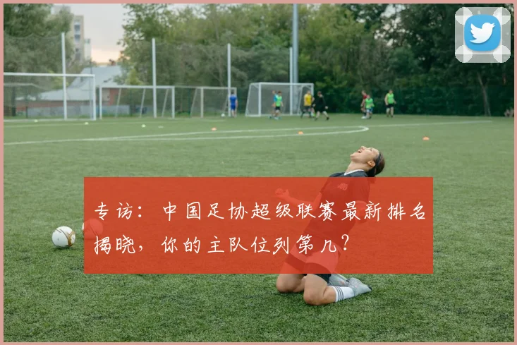 专访：中国足协超级联赛最新排名揭晓，你的主队位列第几？