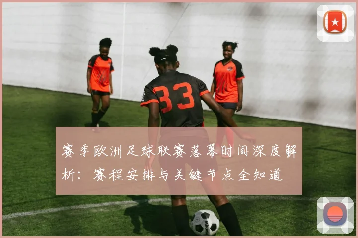 赛季欧洲足球联赛落幕时间深度解析：赛程安排与关键节点全知道