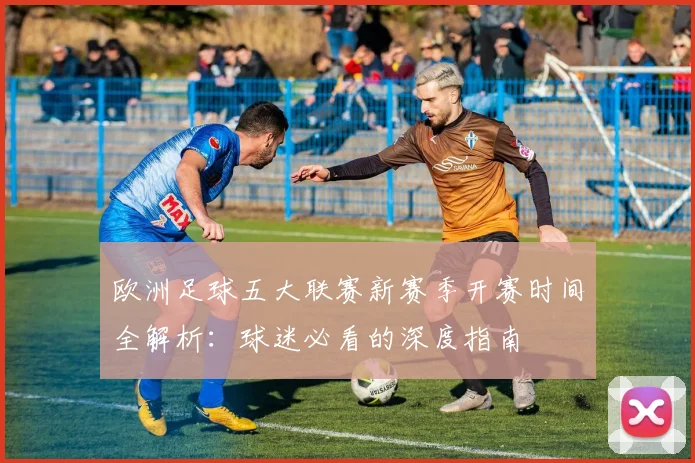 欧洲足球五大联赛新赛季开赛时间全解析:球迷必看的深度指南
