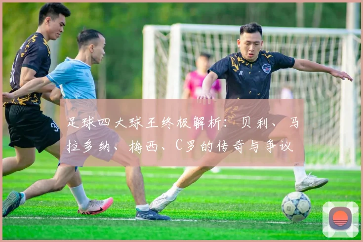 足球四大球王终极解析：贝利、马拉多纳、梅西、C罗的传奇与争议