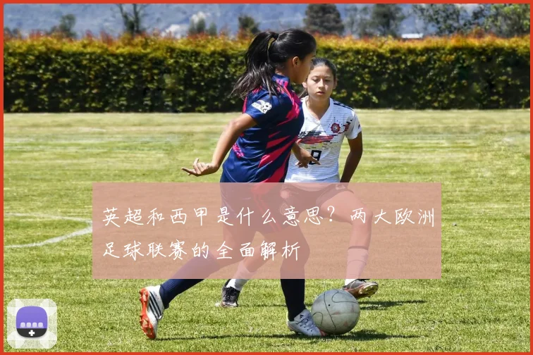 英超和西甲是什么意思？两大欧洲足球联赛的全面解析