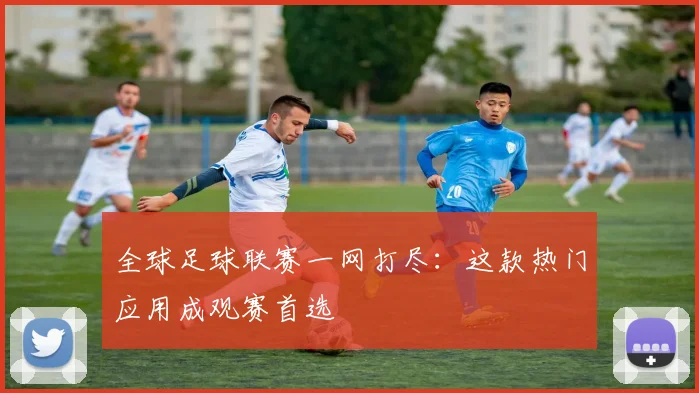 全球足球联赛一网打尽:这款热门应用成观赛首选