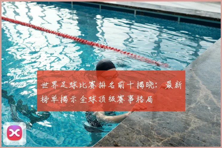 世界足球比赛排名前十揭晓:最新榜单揭示全球顶级赛事格局