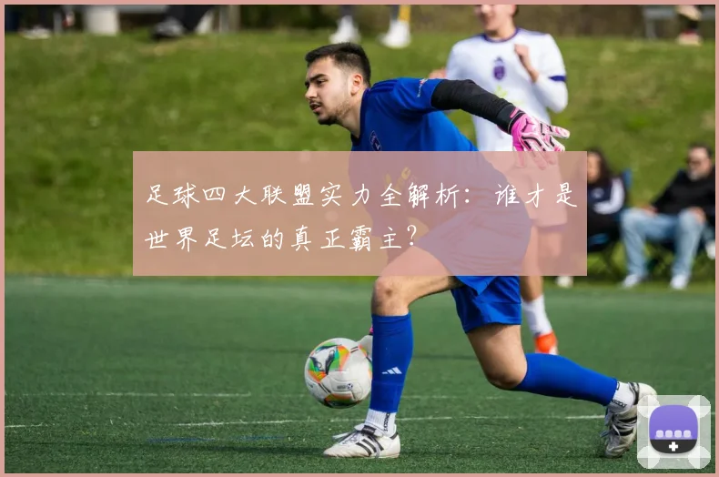 足球四大联盟实力全解析:谁才是世界足坛的真正霸主?