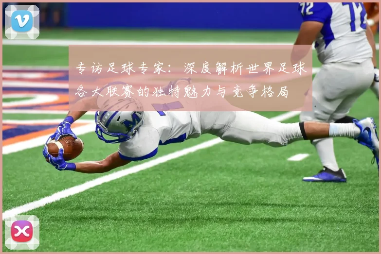 专访足球专家：深度解析世界足球各大联赛的独特魅力与竞争格局