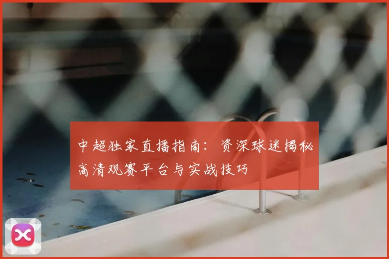 中超独家直播指南：资深球迷揭秘高清观赛平台与实战技巧