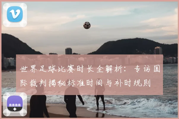 世界足球比赛时长全解析：专访国际裁判揭秘标准时间与补时规则