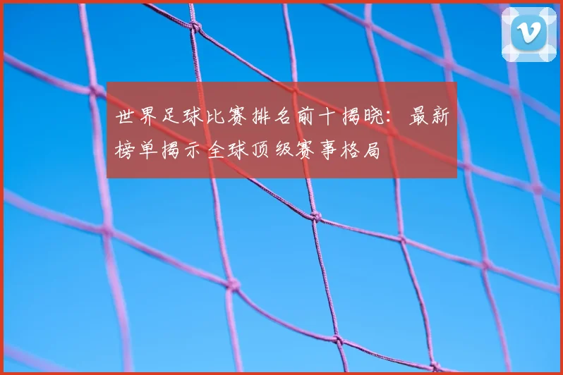 世界足球比赛排名前十揭晓:最新榜单揭示全球顶级赛事格局