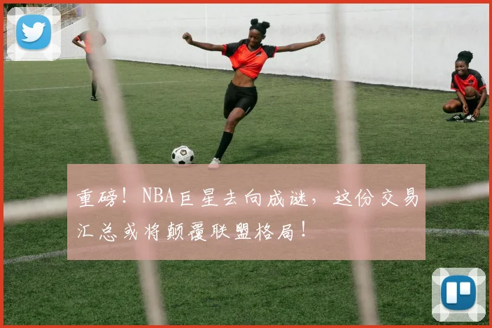重磅！NBA巨星去向成谜，这份交易汇总或将颠覆联盟格局！