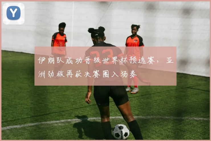 伊朗队成功晋级世界杯预选赛,亚洲劲旅再获决赛圈入场券