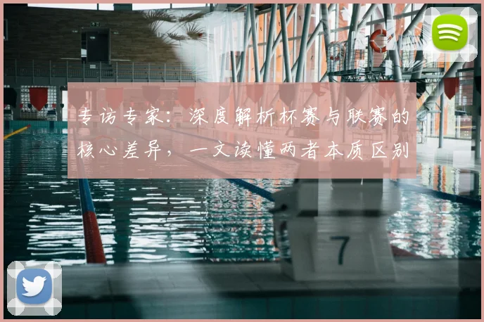 专访专家：深度解析杯赛与联赛的核心差异，一文读懂两者本质区别