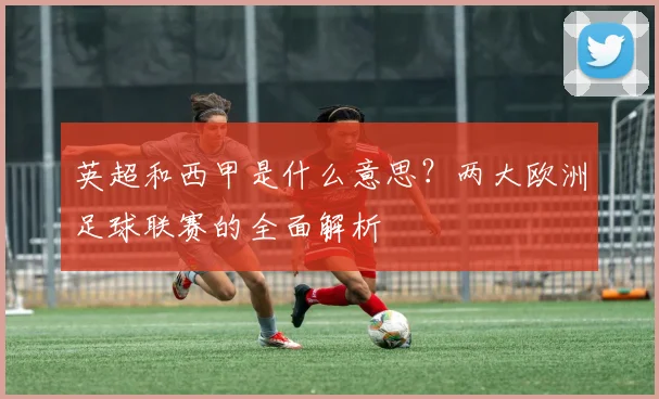 英超和西甲是什么意思？两大欧洲足球联赛的全面解析
